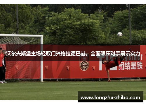 沃尔夫斯堡主场轻取门兴格拉德巴赫，全面碾压对手展示实力